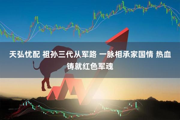 天弘忧配 祖孙三代从军路 一脉相承家国情 热血铸就红色军魂