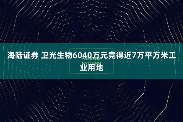海陆证券 卫光生物6040万元竞得近7万平方米工业用地