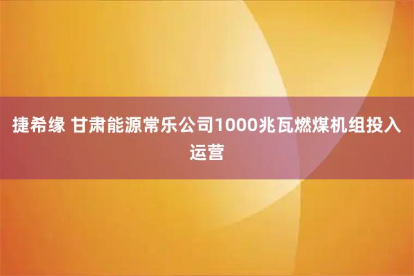 捷希缘 甘肃能源常乐公司1000兆瓦燃煤机组投入运营