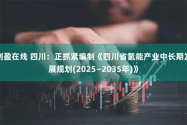 创盈在线 四川：正抓紧编制《四川省氢能产业中长期发展规划(2025—2035年)》