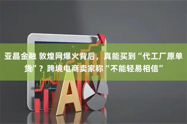亚晶金融 敦煌网爆火背后，真能买到“代工厂原单货”？跨境电商卖家称“不能轻易相信”