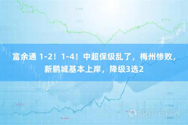 富余通 1-2！1-4！中超保级乱了，梅州惨败，新鹏城基本上岸，降级3选2