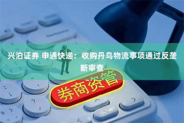 兴泊证券 申通快递：收购丹鸟物流事项通过反垄断审查