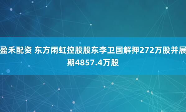 盈禾配资 东方雨虹控股股东李卫国解押272万股并展期4857.4万股