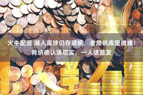 火牛配资 湖人赢球仍存顽疾，老詹谈库里摊牌！肯纳德认清现实，一人该首发