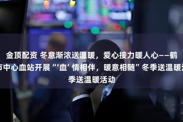 金顶配资 冬意渐浓送温暖，爱心接力暖人心——鹤壁市中心血站开展“‘血’ 情相伴，暖意相随”冬季送温暖活动