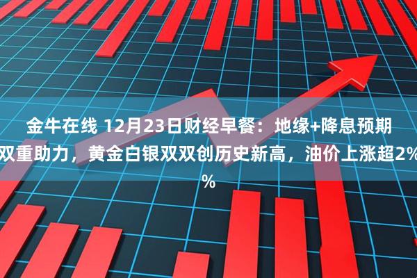 金牛在线 12月23日财经早餐：地缘+降息预期双重助力，黄金白银双双创历史新高，油价上涨超2%