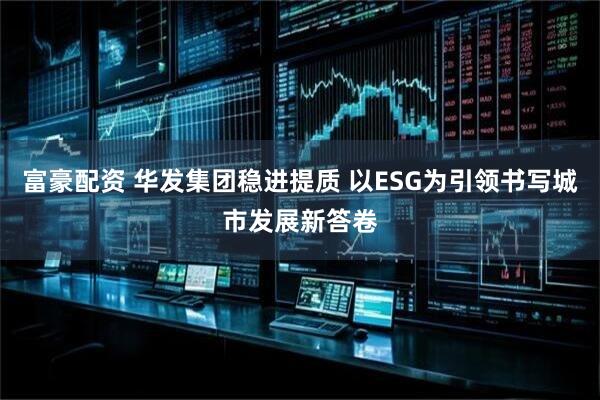 富豪配资 华发集团稳进提质 以ESG为引领书写城市发展新答卷