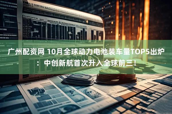 广州配资网 10月全球动力电池装车量TOP5出炉：中创新航首次升入全球前三！