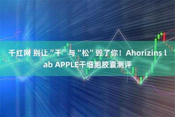 千红网 别让“干”与“松”毁了你！Ahorizins lab APPLE干细胞胶囊测评