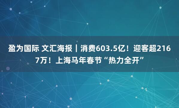盈为国际 文汇海报｜消费603.5亿！迎客超2167万！上海马年春节“热力全开”
