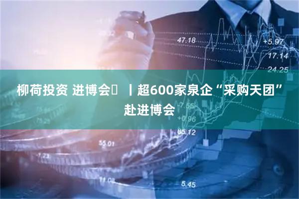 柳荷投资 进博会㊲丨超600家泉企“采购天团”赴进博会