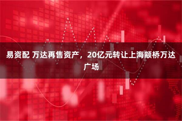 易资配 万达再售资产，20亿元转让上海颛桥万达广场