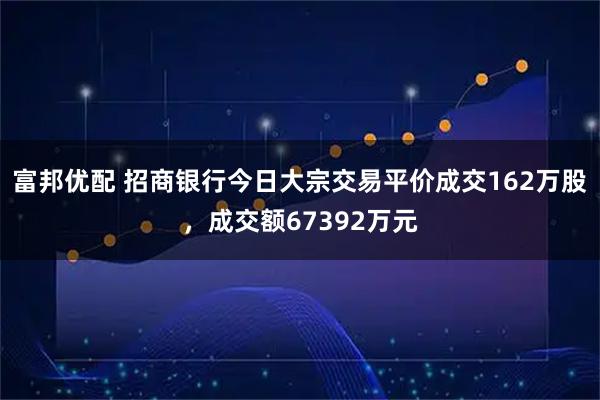富邦优配 招商银行今日大宗交易平价成交162万股，成交额67392万元