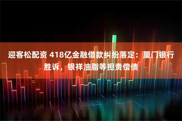 迎客松配资 418亿金融借款纠纷落定：厦门银行胜诉，银祥油脂等担责偿债