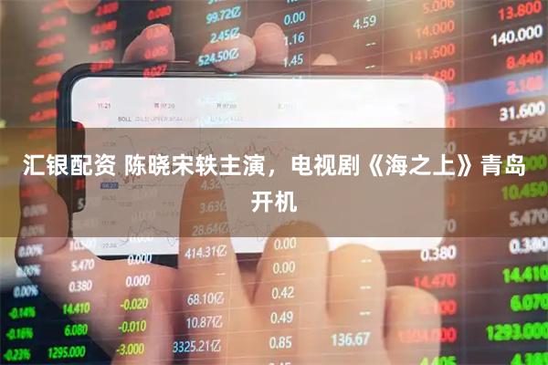 汇银配资 陈晓宋轶主演，电视剧《海之上》青岛开机