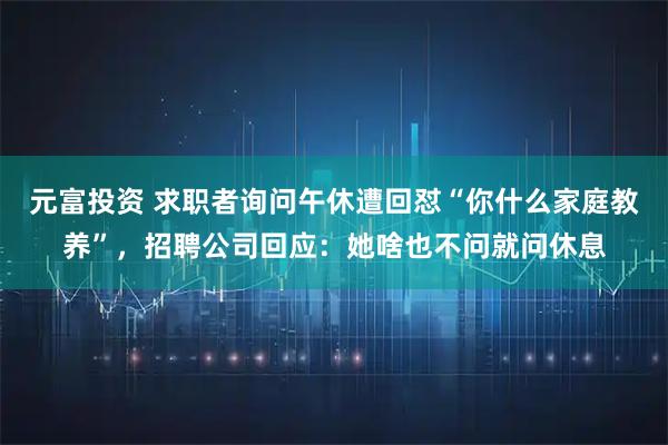 元富投资 求职者询问午休遭回怼“你什么家庭教养”，招聘公司回应：她啥也不问就问休息